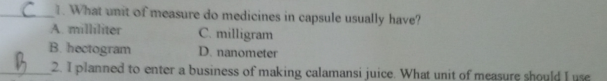 What unit of measure do medicines in capsule usually have?
A. milliliter C. milligram
B. hectogram D. nanometer
_2. I planned to enter a business of making calamansi juice. What unit of measure should I use