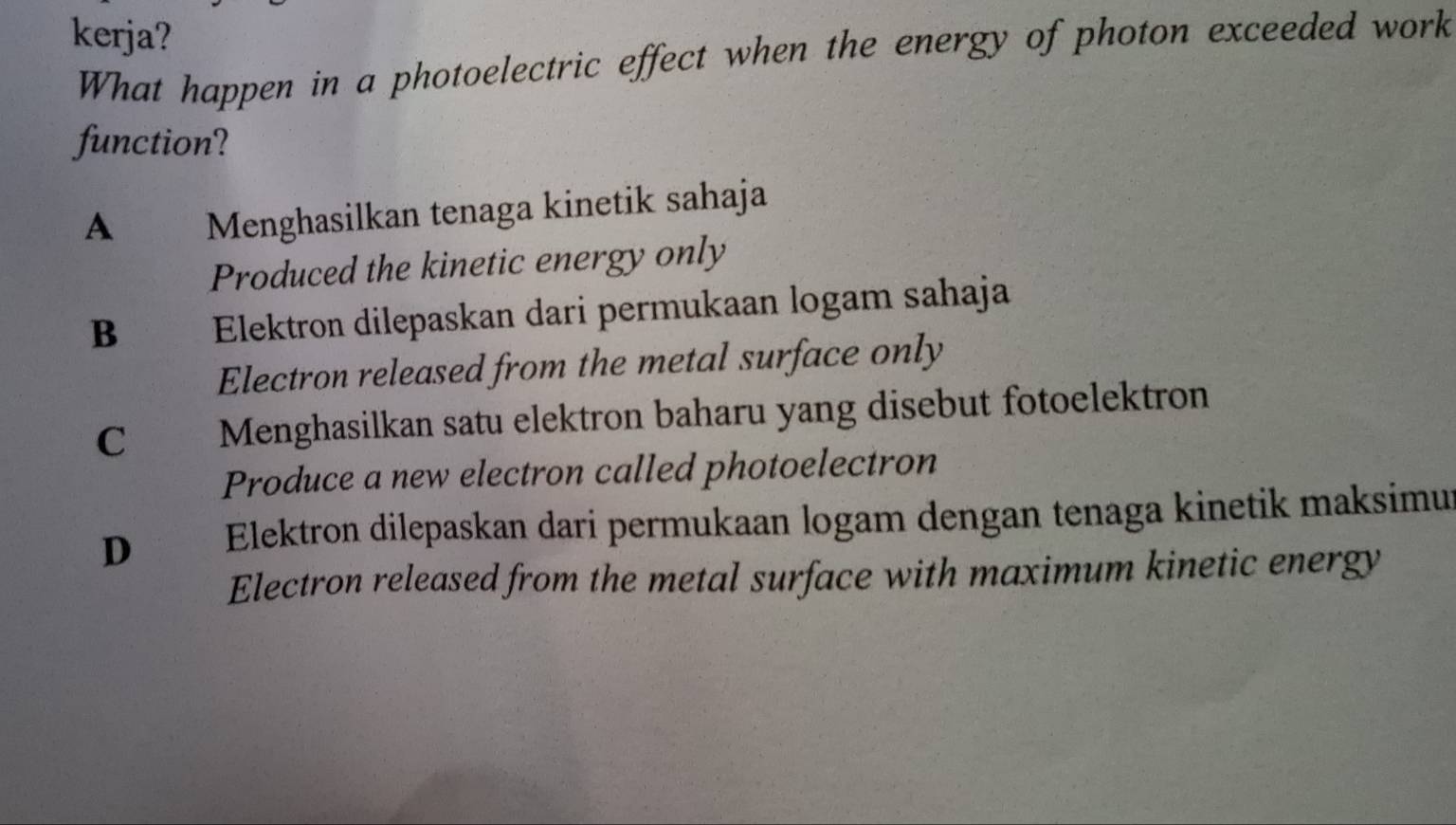 kerja?
What happen in a photoelectric effect when the energy of photon exceeded work
function?
A Menghasilkan tenaga kinetik sahaja
Produced the kinetic energy only
B Elektron dilepaskan dari permukaan logam sahaja
Electron released from the metal surface only
C Menghasilkan satu elektron baharu yang disebut fotoelektron
Produce a new electron called photoelectron
D₹ Elektron dilepaskan dari permukaan logam dengan tenaga kinetik maksimu
Electron released from the metal surface with maximum kinetic energy