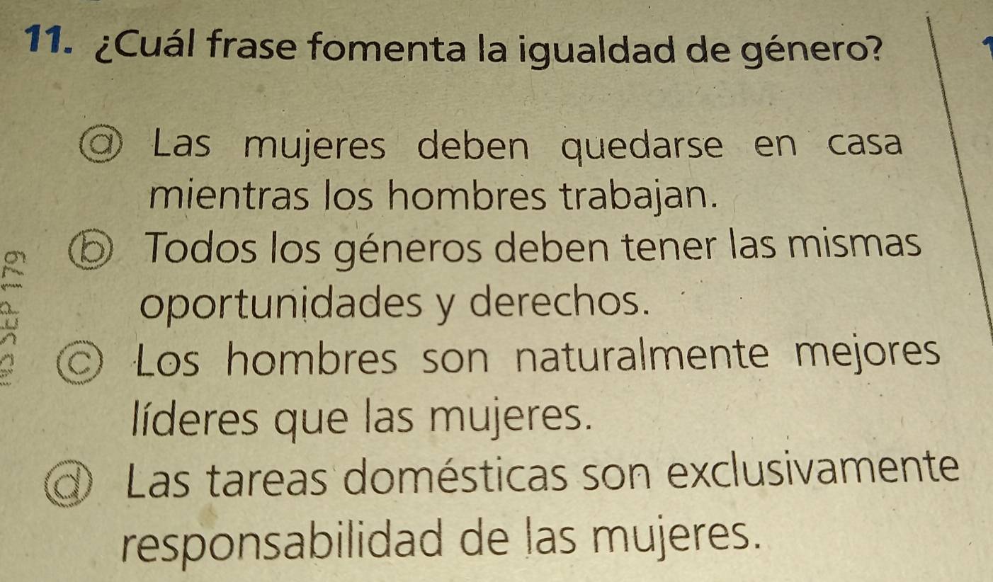 ¿Cuál frase fomenta la igualdad de género?
Las mujeres deben quedarse en casa
mientras los hombres trabajan.
b Todos los géneros deben tener las mismas
oportunidades y derechos.
© Los hombres son naturalmente mejores
líderes que las mujeres.
Las tareas domésticas son exclusivamente
responsabilidad de las mujeres.