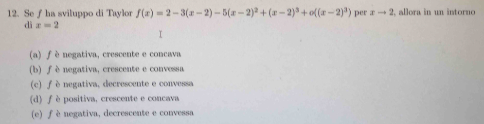 Se f ha sviluppo di Taylor f(x)=2-3(x-2)-5(x-2)^2+(x-2)^3+o((x-2)^3) per xto 2 , allora in un intorno
di x=2
(a) ƒ è negativa, crescente e concava
(b) f è negativa, crescente e convessa
(c) f è negativa, decrescente e convessa
(d) f è positiva, crescente e concava
(e) ƒ è negativa, decrescente e convessa