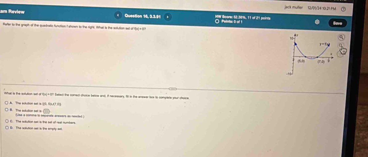 jack muller 12/01/24 10:21 PM
am Review Question 16, 3.3.91 HW Score: 52.38%, 11 of 21 points
Points: 0 of 1 Save
Refer to the graph of the quadratic function f shown to the right. What is the solution set of f(x)=0?
What is the solution set of f(x)=0? Select the correct choice below and, if necessary, fill in the answer box to complete your choice.
A. The solution set is ((0,5)∪ (7,0))
B. The solution set is
(Use a comma to separate answers as needed.)
C. The solution set is the set of real numbers.
D. The solution set is the empty set.