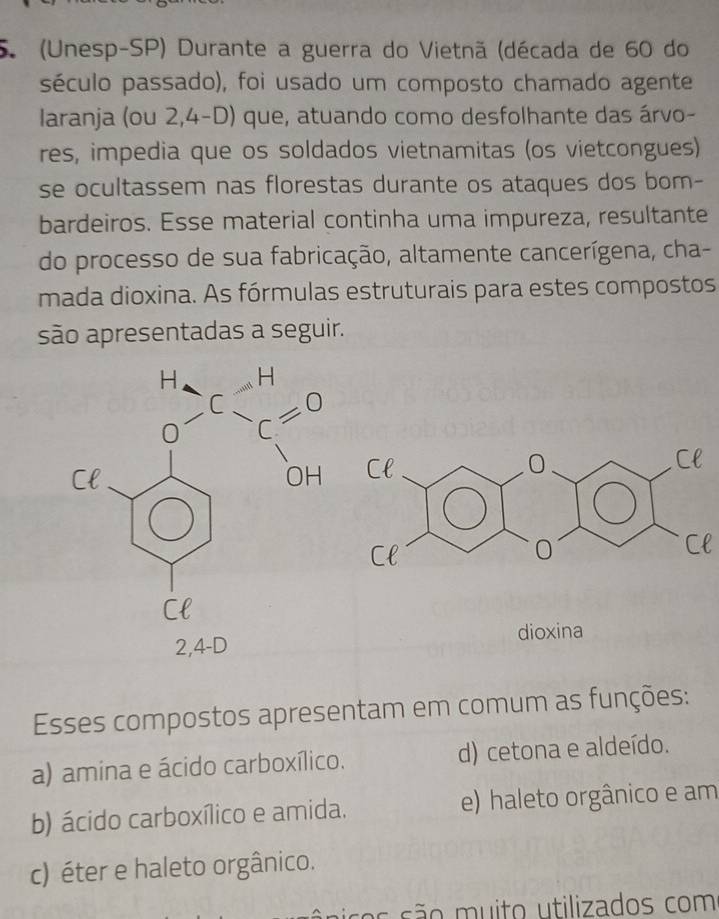 (Unesp-SP) Durante a guerra do Vietnã (década de 60 do
século passado), foi usado um composto chamado agente
laranja (ou 2,4-D) que, atuando como desfolhante das árvo-
res, impedia que os soldados vietnamitas (os vietcongues)
se ocultassem nas florestas durante os ataques dos bom-
bardeiros. Esse material continha uma impureza, resultante
do processo de sua fabricação, altamente cancerígena, cha-
mada dioxina. As fórmulas estruturais para estes compostos
são apresentadas a seguir.
Cl
2,4-D dioxina
Esses compostos apresentam em comum as funções:
a) amina e ácido carboxílico. d) cetona e aldeído.
b) ácido carboxílico e amida. e) haleto orgânico e am
c) éter e haleto orgânico.
ssos são m u ito utilizados com