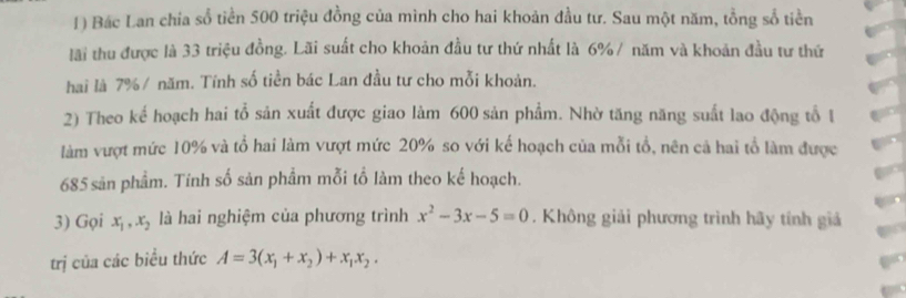 Bác Lan chia số tiền 500 triệu đồng của mình cho hai khoản đầu tư. Sau một năm, tồng số tiền
lãi thu được là 33 triệu đồng. Lãi suất cho khoản đầu tư thứ nhất là 6% / năm và khoản đầu tư thứ
hai là 7% / năm. Tính số tiền bác Lan đầu tư cho mỗi khoản.
2) Theo kể hoạch hai tổ sản xuất được giao làm 600 sản phẩm. Nhờ tăng năng suất lao động tổ 1
làm vượt mức 10% và tổ hai làm vượt mức 20% so với kế hoạch của mỗi tổ, nên cả hai tổ làm được
685 sản phẩm. Tính số sản phẩm mỗi tổ làm theo kế hoạch.
3) Gọi x_1, x_2 là hai nghiệm của phương trình x^2-3x-5=0. Không giải phương trình hãy tính giả
trị của các biểu thức A=3(x_1+x_2)+x_1x_2.