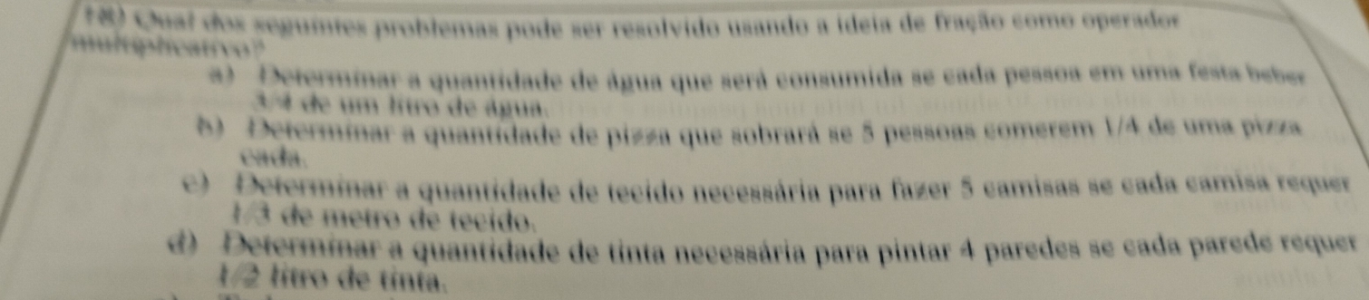 1 8 Qual dos seguites problemas pode ser resolvido usando a ideia de fração como operados
multiplicativo?
a) Determinar a quantidade de água que será consumida se cada pessoa em uma festa bebe
3 4 de um lítro de água.
5 Determinar a quantidade de pizza que sobrará se 5 pessoas comerem 1/4 de uma pizza
cada.
c) Determinar a quantidade de tecido necessária para fazer 5 camisas se cada camisa requer
1/3 de metro de tecido.
d) Determinar a quantidade de tinta necessária para pintar 4 paredes se cada parede requer
1/2 lítro de tinta.