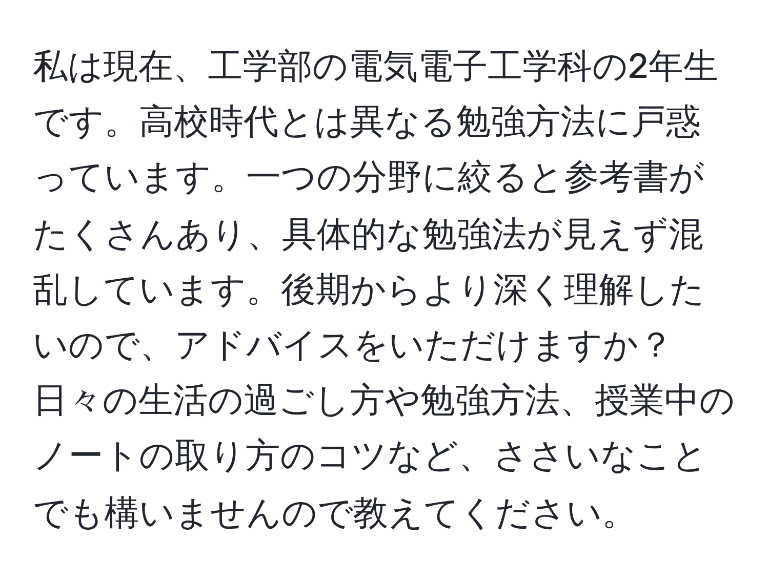 私は現在、工学部の電気電子工学科の2年生です。高校時代とは異なる勉強方法に戸惑っています。一つの分野に絞ると参考書がたくさんあり、具体的な勉強法が見えず混乱しています。後期からより深く理解したいので、アドバイスをいただけますか？日々の生活の過ごし方や勉強方法、授業中のノートの取り方のコツなど、ささいなことでも構いませんので教えてください。