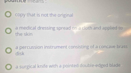 pouitice méans :
copy that is not the original
a medical dressing spread on a cloth and applied to
the skin
a percussion instrument consisting of a concave brass
disk
a surgical knife with a pointed double-edged blade