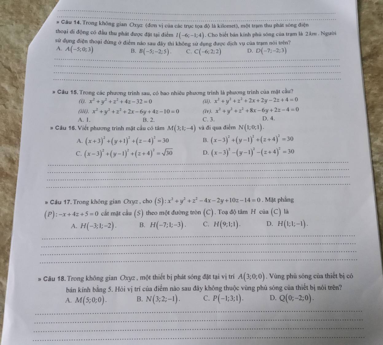 » Câu 14. Trong không gian Oxyz (đơn vị của các trục tọa độ là kilomet), một trạm thu phát sóng điện
thoại di động có đầu thu phát được đặt tại điểm I(-6;-1;4). Cho biết bản kính phủ sóng của trạm là 2km . Người
sử dụng điện thoại đứng ở điểm nào sau đây thì không sử dụng được dịch vụ của trạm nói trên?
A. A(-5;0;3)
_
_
B. B(-5;-2;5). C. C(-6;2;2) D. D(-7;-2;3)
_
_
_
» Câu 15. Trong các phương trình sau, có bao nhiêu phương trình là phương trình của mặt cầu?
(i). x^2+y^2+z^2+4z-32=0 (ii). x^2+y^2+z^2+2x+2y-2z+4=0
(iii). x^2+y^2+z^2+2x-6y+4z-10=0 (iv). x^2+y^2+z^2+8x-6y+2z-4=0
A. 1. B. 2. C. 3. D. 4.
* Câu 16. Viết phương trình mặt cầu có tâm M(3;1;-4) và đi qua điểm N(1;0;1).
A. (x+3)^2+(y+1)^2+(z-4)^2=30 (x-3)^2+(y-1)^2+(z+4)^2=30
B.
_
C. (x-3)^2+(y-1)^2+(z+4)^2=sqrt(30) D. (x-3)^2-(y-1)^2-(z+4)^2=30
_
_
_
» Câu 17. Trong không gian Oxyz , cho (S):x^2+y^2+z^2-4x-2y+10z-14=0. Mặt phẳng
(P): -x+4z+5=0 cắt mặt cầu (S) theo một đường tròn (C). Toạ độ tâm H của (C) là
A. H(-3;1;-2). B. H(-7;1;-3). C. H(9;1;1). D. H(1;1;-1).
_
_
_
_
Câu 18. Trong không gian Oxyz , một thiết bị phát sóng đặt tại vị trí A(3;0;0). Vùng phủ sóng của thiết bị có
bán kính bằng 5. Hỏi vị trí của điểm nào sau đây không thuộc vùng phủ sóng của thiết bị nói trên?
A. M(5;0;0). B. N(3;2;-1). C. P(-1;3;1). D. Q(0;-2;0).
_
_
_
_