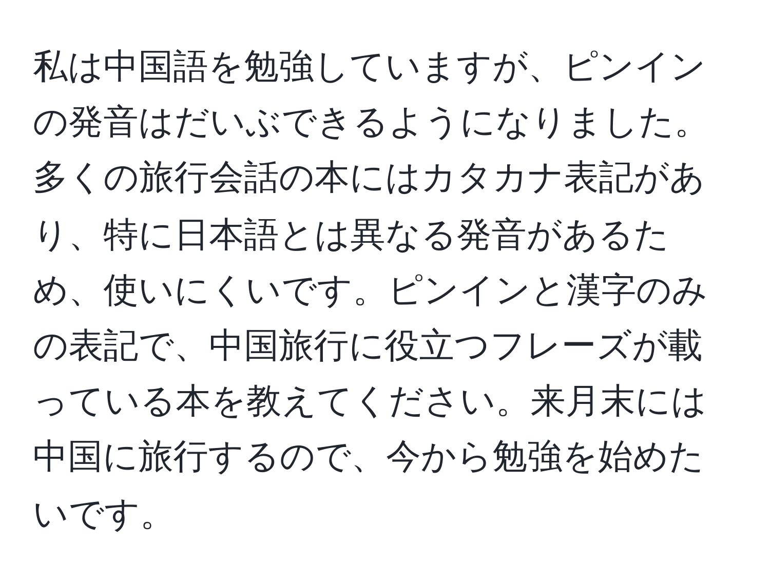 私は中国語を勉強していますが、ピンインの発音はだいぶできるようになりました。多くの旅行会話の本にはカタカナ表記があり、特に日本語とは異なる発音があるため、使いにくいです。ピンインと漢字のみの表記で、中国旅行に役立つフレーズが載っている本を教えてください。来月末には中国に旅行するので、今から勉強を始めたいです。