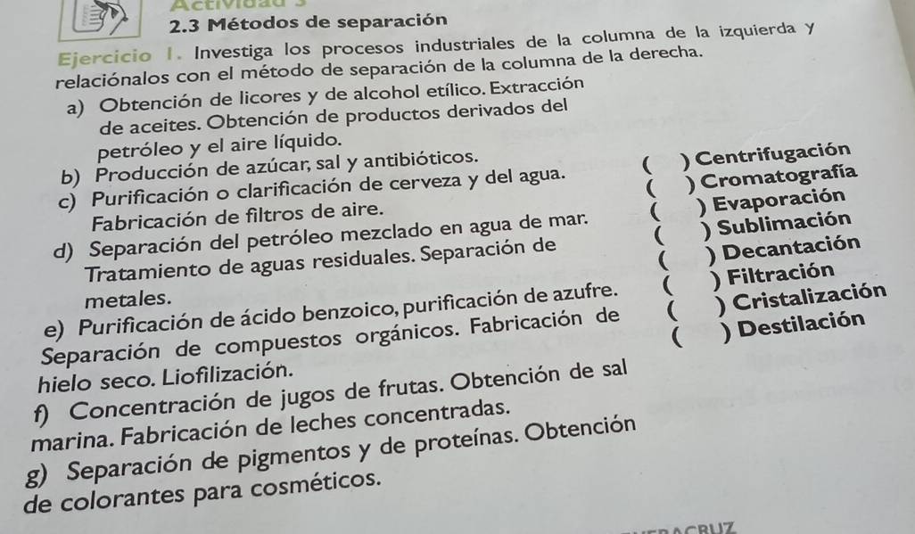 Activiuau
2.3 Métodos de separación
Ejercicio 1. Investiga los procesos industriales de la columna de la izquierda y
relaciónalos con el método de separación de la columna de la derecha.
a) Obtención de licores y de alcohol etílico. Extracción
de aceites. Obtención de productos derivados del
petróleo y el aire líquido.
b) Producción de azúcar, sal y antibióticos.
c) Purificación o clarificación de cerveza y del agua.  ) Centrifugación
( ) Cromatografía
Fabricación de filtros de aire.
d) Separación del petróleo mezclado en agua de mar. ( ) Evaporación

Tratamiento de aguas residuales. Separación de ) Sublimación
( ) Decantación
metales.
e) Purificación de ácido benzoico, purificación de azufre.  ) Filtración
Separación de compuestos orgánicos. Fabricación de ( ) Cristalización
( ) Destilación
hielo seco. Liofilización.
f) Concentración de jugos de frutas. Obtención de sal
marina. Fabricación de leches concentradas.
g) Separación de pigmentos y de proteínas. Obtención
de colorantes para cosméticos.
1