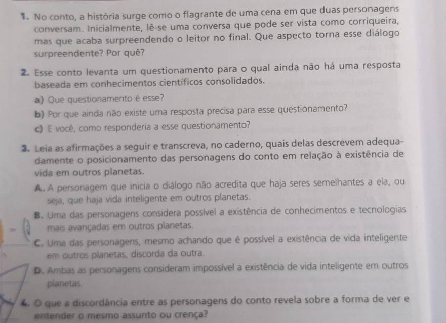 No conto, a história surge como o flagrante de uma cena em que duas personagens
conversam. Inicialmente, lê-se uma conversa que pode ser vista como corriqueira,
mas que acaba surpreendendo o leitor no final. Que aspecto torna esse diálogo
surpreendente? Por quê?
2. Esse conto levanta um questionamento para o qual ainda não há uma resposta
baseada em conhecimentos científicos consolidados.
a) Que questionamento é esse?
b) Por que ainda não existe uma resposta precisa para esse questionamento?
c) É você, como responderia a esse questionamento?
3. Leia as afirmações a seguir e transcreva, no caderno, quais delas descrevem adequa-
damente o posicionamento das personagens do conto em relação à existência de
vida em outros planetas.
A. A personagem que inicia o diálogo não acredita que haja seres semelhantes a ela, ou
seja, que haja vida inteligente em outros planetas.
B. Uma das personagens considera possível a existência de conhecimentos e tecnologias
mais avançadas em outros planetas.
C. Uma das personagens, mesmo achando que é possível a existência de vida inteligente
em outros planetas, discorda da outra.
D. Ambas as personagens consideram impossível a existência de vida inteligente em outros
planetas.
4 O que a discordância entre as personagens do conto revela sobre a forma de ver e
entender o mesmo assunto ou crença?