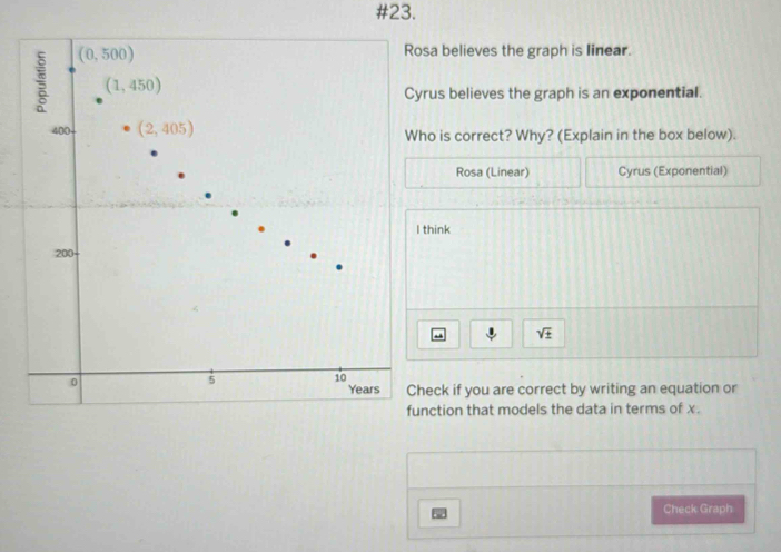 #23.
sa believes the graph is linear.
rus believes the graph is an exponential.
ho is correct? Why? (Explain in the box below).
Rosa (Linear) Cyrus (Exponential)
think
sqrt(± )
heck if you are correct by writing an equation or
nction that models the data in terms of x.
5 Check Graph