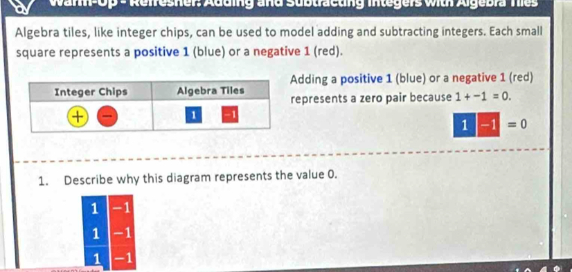 War-0p - Reiresher: Adding and Subtracting integers with Algebra Ties
Algebra tiles, like integer chips, can be used to model adding and subtracting integers. Each small
square represents a positive 1 (blue) or a negative 1 (red).
Adding a positive 1 (blue) or a negative 1 (red)
represents a zero pair because 1+-1=0.
1|-1|=
1. Describe why this diagram represents the value 0.
1 -1
1 -1
1 -1