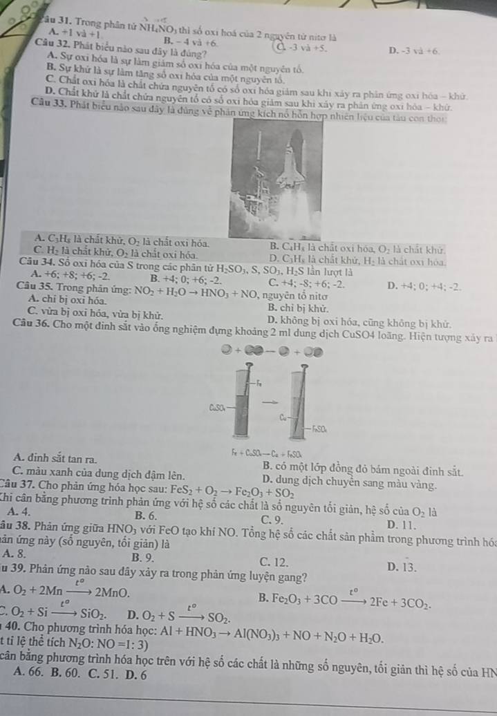 Tâu 31. Trong phân tử N +1vee d+1 H_4NO_3 thì số oxi hoá của 2 nguyên tử nitơ là
A.
B. -4va+6 a -3va+5. D. -3sqrt(a)+6
Câu 32. Phát biểu nào sau đây là đúng?
A. Sự oxi hóa là sự làm giảm số oxi hóa của một nguyên tổ
B. Sự khử là sự làm tăng số oxi hóa của một nguyên tổ,
C. Chất oxi hóa là chất chứa nguyên tổ có số oxỉ hóa giám sau khi xảy ra phân ứng oxi hóa - khử
D. Chất khử là chất chứa nguyên tổ có số oxi hóa giám sau khi xấy ra phản ứng oxi hóa - khử.
Câu 33. Phát biểu nào sau đây là đùng về phân ứng kích nổ hồn hợp nhiên liệu của tàu con thời
A. C_3H_8 là chất khử, O_2 là chất oxi hỏa. B. C_4H_8I_3 chât o xi hóa, O_2 là chất khử.
C. H_2li chất khử, O_2la chất oxi hóa. D. C_3H_8l_3 chất khứ, H_2 là chất 0x1 hóa.
Câu 34. Số oxi hóa của S trong các phân tử H_2SO_3,S,SO_3,H_2S lần lượt là
A. +6;+8;+6;-2 B.+4;0;+6;-2 C. +4;-8;+6;-2. D. +4;0;+4;-2.
Câu 35. Trong phản ứng: NO_2+H_2Oto HNO_3+NO , nguyên tổ nitơ
A. chí bị oxi hóa. B. chỉ bị khử.
C. vừa bị oxi hóa, vừa bị khử. D. không bị oxi hóa, cũng không bị khử.
Cầu 36. Cho một đinh sắt vào ống nghiệm dựng khoảng 2 ml dung dịch CuSO4 loãng. Hiện tượng xảy ra
0+00-0+00
-h
CuSO
Cu
FSO
Fe+CoSO_4to C_2to C_a+F_eSO_4
A. đinh sắt tan ra. B. có một lớp đồng đỏ bám ngoài đinh sắt
C. màu xanh của dung dịch đậm lên. D. dung dịch chuyền sang màu vàng.
Câu 37. Cho phản ứng hóa học sau: FeS_2+O_2to Fe_2O_3+SO_2
Khi cân bằng phương trình phản ứng với hệ số các chất là số nguyên tối giản, hhat e số D. 11.
cii O_2 là
A. 4. B. 6. C. 9.
âu 38. Phản ứng giữa HNO_3 với FeO tạo khí NO. Tổng hệ số các chất sản phầm trong phương trình hóa
ản ứng này (số nguyên, tối giản) là
A. 8. B. 9. C. 12. D. hat 13.
u 39. Phản ứng nào sau dây xảy ra trong phản ứng luyện gang?
A. O_2+2Mnxrightarrow t°2MnO.
B. Fe_2O_3+3CO xrightarrow t°2Fe+3CO_2.
` O_2+Sixrightarrow t^oSiO_2. D. O_2+Sxrightarrow t°SO_2.
40. Cho phương trình hóa học:
t tỉ lệ thể tích N_2O:NO=1:3) Al+HNO_3to Al(NO_3)_3+NO+N_2O+H_2O.
bần bằng phương trình hóa học trên với hệ số các chất là những số nguyên, tối giản thì hệ số của HN
A. 66. B. 60. C. 51. D. 6