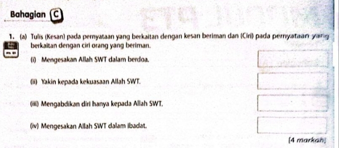 Bahagian (C 
1. (a) Tulis (Kesan) pada pernyataan yang berkaitan dengan kesan beriman dan (Ciri) pada pernyataan yang 
berkaitan dengan ciri orang yang beriman. 
(i) Mengesakan Allah SWT dalam berdoa. 
(ii) Yakin kepada kekuasaan Allah SWT. 
(iii) Mengabdikan diri hanya kepada Allah SWT. 
(iv) Mengesakan Allah SWT dalam ibadat. 
[4 markah]