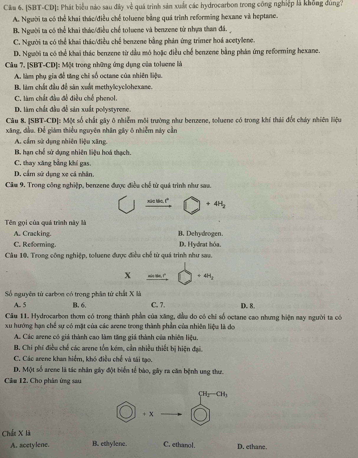 [SBT-CD]: Phát biểu nào sau đây về quá trình sản xuất các hydrocarbon trong công nghiệp là không đủng?
A. Người ta có thể khai thác/điều chế toluene bằng quá trình reforming hexane và heptane.
B. Người ta có thể khai thác/điều chế toluene và benzene từ nhựa than đá.
C. Người ta có thể khai thác/điều chế benzene bằng phản ứng trimer hoá acetylene.
D. Người ta có thể khai thác benzene từ dầu mỏ hoặc điều chế benzene bằng phản ứng reforming hexane.
Câu 7. [SBT-CD]: Một trong những ứng dụng của toluene là
A. làm phụ gia đề tăng chỉ số octane của nhiên liệu.
B. làm chất đầu để sản xuất methylcyclohexane.
C. làm chất đầu để điều chế phenol.
D. làm chất đầu để sản xuất polystyrene.
Câu 8. [SBT-CD]: Một số chất gây ô nhiễm môi trường như benzene, toluene có trong khí thải đốt cháy nhiên liệu
xăng, dầu. Để giảm thiểu nguyên nhân gây ô nhiễm này cần
A. cấm sử dụng nhiên liệu xăng.
B. hạn chế sử dụng nhiên liệu hoá thạch.
C. thay xăng bằng khí gas.
D. cấm sử dụng xe cá nhân.
Câu 9. Trong công nghiệp, benzene được điều chế từ quá trình như sau.
xúc tác, t°
+4H_2
Tên gọi của quá trình này là
A. Cracking. B. Dehydrogen.
C. Reforming. D. Hydrat hóa.
Câu 10. Trong công nghiệp, toluene được điều chế từ quá trình như sau.
x xúc tác, t° +4H_2
Số nguyên tử carbon có trong phân tử chất X là
A. 5 B. 6. C. 7. D. 8.
Câu 11. Hydrocarbon thơm có trong thành phần của xăng, dầu do có chỉ số octane cao nhưng hiện nay người ta có
xu hướng hạn chế sự có mặt của các arene trong thành phần của nhiên liệu là do
A. Các arene có giá thành cao làm tăng giá thành của nhiên liệu.
B. Chi phí điều chế các arene tốn kém, cần nhiều thiết bị hiện đại.
C. Các arene khan hiếm, khó điều chế và tái tạo.
D. Một số arene là tác nhân gây đột biến tế bào, gây ra căn bệnh ung thư.
Câu 12. Cho phản ứng sau
CH_2-CH_3
+ X
Chất X là
A. acetylene. B. ethylene. C. ethanol. D. ethane.
