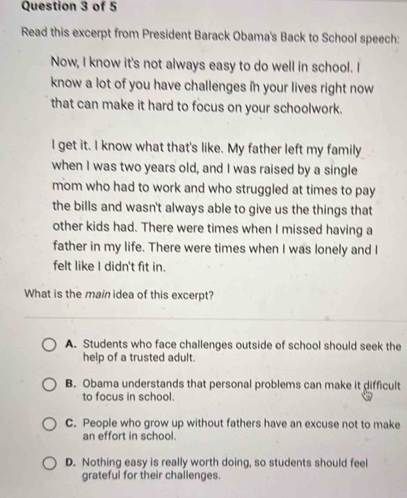 Read this excerpt from President Barack Obama's Back to School speech:
Now, I know it's not always easy to do well in school. I
know a lot of you have challenges in your lives right now
that can make it hard to focus on your schoolwork.
I get it. I know what that's like. My father left my family
when I was two years old, and I was raised by a single
mom who had to work and who struggled at times to pay 
the bills and wasn't always able to give us the things that
other kids had. There were times when I missed having a
father in my life. There were times when I was lonely and I
felt like I didn't fit in.
What is the main idea of this excerpt?
A. Students who face challenges outside of school should seek the
help of a trusted adult.
B. Obama understands that personal problems can make it difficult
to focus in school.
C. People who grow up without fathers have an excuse not to make
an effort in school.
D. Nothing easy is really worth doing, so students should feel
grateful for their challenges.