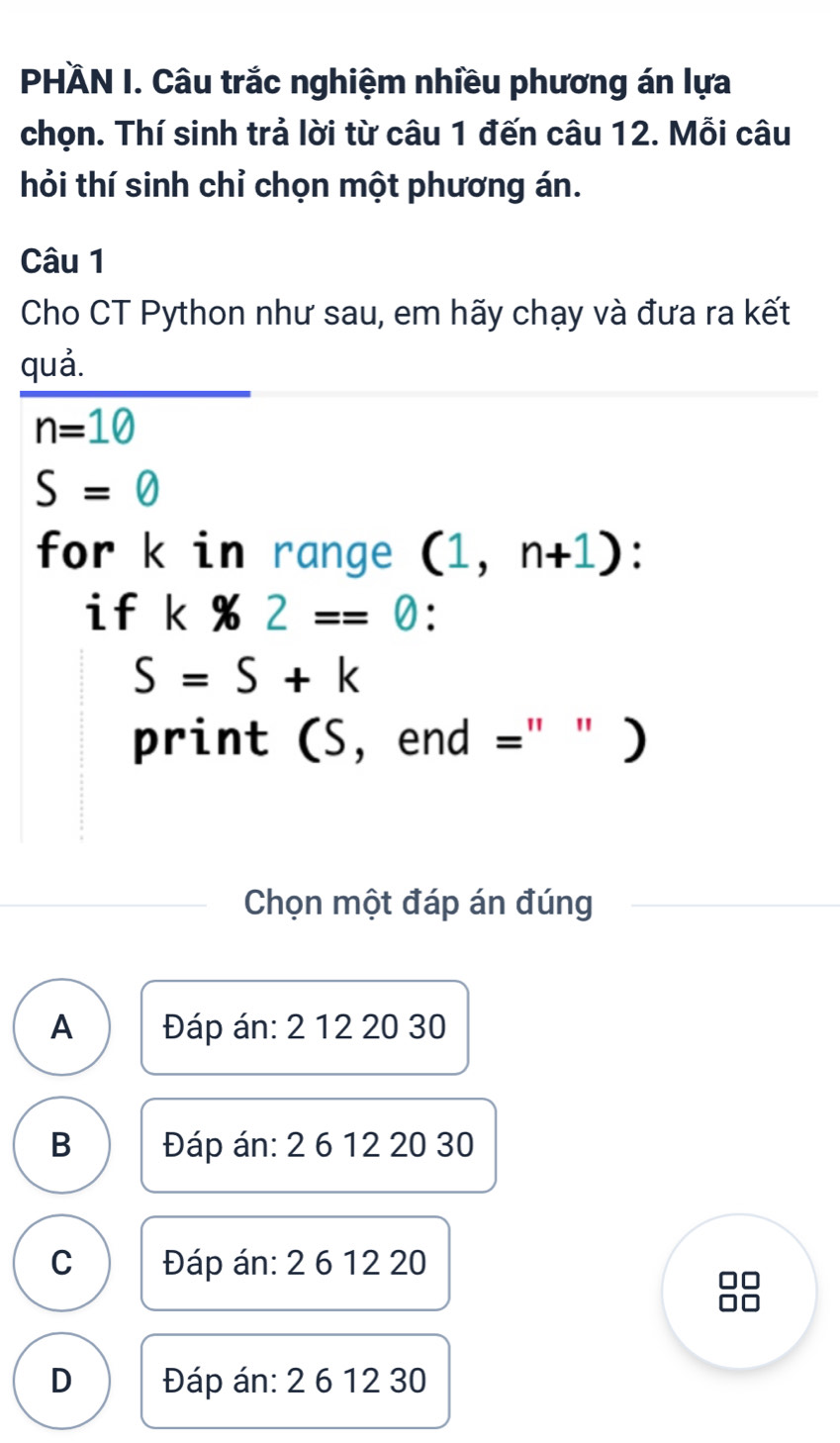 PHÄN I. Câu trắc nghiệm nhiều phương án lựa
chọn. Thí sinh trả lời từ câu 1 đến câu 12. Mỗi câu
hỏi thí sinh chỉ chọn một phương án.
Câu 1
Cho CT Python như sau, em hãy chạy và đưa ra kết
quả.
n=10
S= enclosecircle1
for k in range (1,n+1)
if k* 2==0 :
S=S+k
print (S, end =" " )
Chọn một đáp án đúng
A Đáp án: 2 12 20 30
B Đáp án: 2 6 12 20 30
C Đáp án: 2 6 12 20
□□
D Đáp án: 2 6 12 30