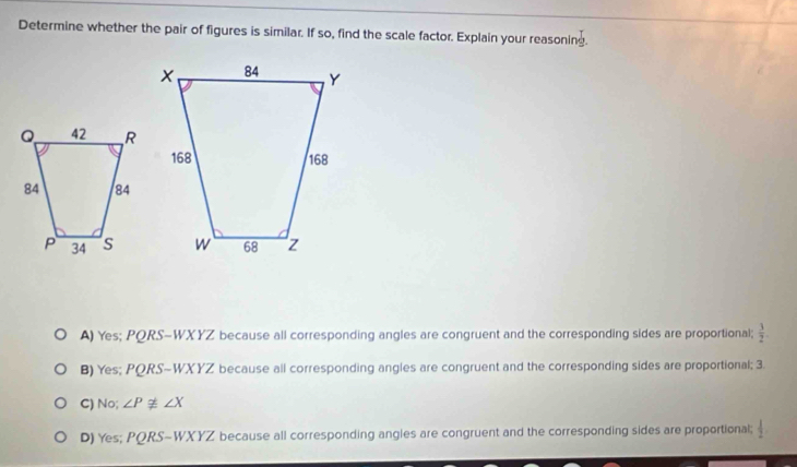 Determine whether the pair of figures is similar. If so, find the scale factor. Explain your reasoning.
A) Yes; PQRS-WX YZ because all corresponding angles are congruent and the corresponding sides are proportional;  3/2 .
B) Yes; PORS- WX YZ because all corresponding angles are congruent and the corresponding sides are proportional; 3.
C) No; ∠ Pnot ≌ ∠ X
D) Yes; PQRS - WX YZ because all corresponding angles are congruent and the corresponding sides are proportional;  1/2 