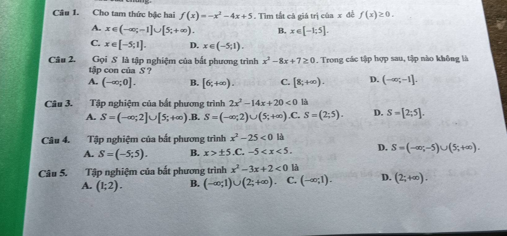 Cho tam thức bậc hai f(x)=-x^2-4x+5. Tìm tất cả giá trị của x đề f(x)≥ 0.
A. x∈ (-∈fty ;-1]∪ [5;+∈fty ). B. x∈ [-1;5].
C. x∈ [-5;1]. D. x∈ (-5;1). 
Câu 2. Gọi S là tập nghiệm của bất phương trình x^2-8x+7≥ 0. Trong các tập hợp sau, tập nào không là
tập con của S ?
D.
A. (-∈fty ;0]. B. [6;+∈fty ). C. [8;+∈fty ). (-∈fty ;-1]. 
Câu 3. Tập nghiệm của bất phương trình 2x^2-14x+20<0</tex> là
A. S=(-∈fty ;2]∪ [5;+∈fty ) .B. S=(-∈fty ;2)∪ (5;+∈fty ) .C. S=(2;5). D. S=[2;5]. 
Câu 4. Tập nghiệm của bất phương trình x^2-25<0</tex> là
A. S=(-5;5). B. x>± 5.C.-5 .
D. S=(-∈fty ;-5)∪ (5;+∈fty ). 
Câu 5. Tập nghiệm của bất phương trình x^2-3x+2<0</tex> là
A. (1;2). (-∈fty ;1)∪ (2;+∈fty ) C. (-∈fty ;1). 
B.
D. (2;+∈fty ).