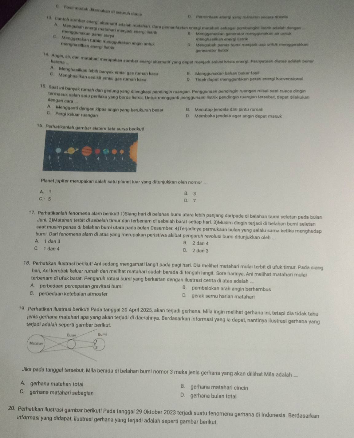 C. Posil muđah diterukan di seluruh dunia
D.  Permintaan energi yang menuron secare drestis
13. Contoh sumber energi alternatif adaiah matahari. Cara pernanfastan energi matahan sebagal pembangkt listek adelah dangan
A.  Mengubah energi matahani menjadi energi listrik B. Menggerskkan generator menggunaikan air urtuk
menggunakan panel surya
menghasikan energi listrik
C. Menggerakan turbin menggunakan angin untuk
D. Mengubah panas bumi menjadi uap untuk menggenskkan
menghasilkan energi listrik
genearstor listrik
14. Angin, air, dan matahari merupakan sumber energi alteratif yang dapat menjadi solusi krisis energi. Pernyataan diates adalah benar
karena
A. Menghasilkan lebih banyak emisi gas rumah kaca B. Menggunakan bahan bakar fosil
C. Menghasilkan sedikit emisi gas rumah kaca
D. Tidak dapat menggantikan peran energi konvensional
15. Saat ini banyak rumah dan gedung yang dilengkapi pendingin ruangan. Penggunaan pendingin ruangan misal saat cusca dingin
termasuk salah satu perilaku yang boroa listrik. Untuk mengganti penggunaan listrik pendingin ruangan tersebut, dapat diiakukan
dengan cara ...
A. Mengganti dengan kipas angin yang berukuran besar B. Menutup jendela dan pintu rumah
C. Pergi keluar ruangan
D. Membuka jendela agar angin dapat masuk
16. Perhatikanlah gambar sistem tata surya berikut!
Planet jupiter merupakan salah satu planet luar yang ditunjukkan oleh nomor ....
A. 1 B. 3
C.5 D. 7
17. Perhatikanlah fenomena alam berikut! 1)Siang hari di belahan bumi utara lebih panjang daripada di belahan bumi selatan pada bulan
Juni. 2)Matahari terbit di sebelah timur dan terbenam di sebelah barat setiap hari. 3)Musim dingin terjadi di belahan burni selatan
saat musim panas di belahan bumi utara pada bulan Desember. 4)Terjadinya permukaan bulan yang selalu sama ketika menghadap
bumi. Dari fenomena alam di atas yang merupakan peristiwa akibat pengaruh revolusi bumi ditunjukkan oleh ...
A. 1 dan 3 B. 2 dan 4
C. 1 dan 4 D. 2 dan 3
18. Perhatikan ilustrasi berikut! Ani sedang mengamati langit pada pagi hari. Dia melihat matahari mulai terbit di ufuk timur. Pada siang
hari, Ani kembali keluar rumah dan melihat matahari sudah berada di tengah langit. Sore harinya, Ani melihat matahari mulai
terbenam di ufuk barat. Pengaruh rotasi bumi yang berkaitan dengan ilustrasi cerita di atas adalah_
A. perbedaan percepatan gravitasi bumi B. pembelokan arah angin berhembus
C. perbedaan ketebalan atmosfer D. gerak semu harian matahari
19. Perhatikan ilustrasi berikut! Pada tanggal 20 April 2025, akan terjadi gerhana. Mila ingin melihat gerhana ini, tetapi dia tidak tahu
jenis gerhana matahari apa yang akan terjadi di daerahnya. Berdasarkan informasi yang ia dapat, nantinya ilustrasi gerhana yang
terjadi adalah seperti gambar berikut.
Jika pada tanggal tersebut, Mila berada di belahan bumi nomor 3 maka jenis gerhana yang akan dillihat Mila adalah_
A. gerhana matahari total B. gerhana matahari cincin
C. gerhana matahari sebagian D. gerhana bulan total
20, Perhatikan ilustrasi gambar berikut! Pada tanggal 29 Oktober 2023 terjadi suatu fenomena gerhana di Indonesia. Berdasarkan
informasi yang didapat, ilustrasi gerhana yang terjadi adalah seperti gambar berikut.