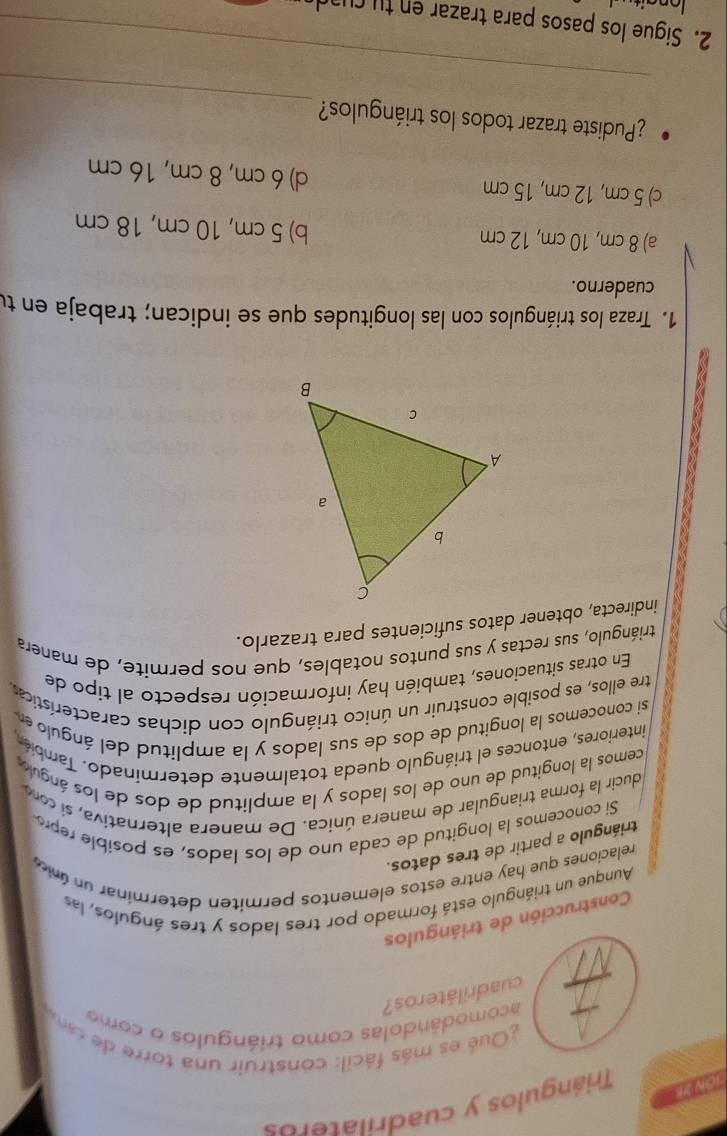 10W Triángulos y cuadrilateros
Qué es más fácil : construir una torre de c
acomodándolas como triángulos o como
cuadriláteros?
Construcción de triángulos
Aunque un triángulo está formado por tres lados y tres ángulos, las
relaciones que hay entre estos elementos permiten determinar un única
triángulo a partir de tres datos.
Si conocemos la longitud de cada uno de los lados, es posible repro
ducir la forma triangular de manera única. De manera alternativa, si coro
cemos la longitud de uno de los lados y la amplitud de dos de los ánguo
interiores, entonces el triángulo queda totalmente determinado. También
si conocemos la longitud de dos de sus lados y la amplitud del ángulo en 
tre ellos, es posible construir un único triángulo con dichas características
En otras situaciones, también hay información respecto al tipo de
triángulo, sus rectas y sus puntos notables, que nos permite, de manera
indirecta, obtener datos suficientes para trazarlo.
1. Traza los triángulos con las longitudes que se indican; trabaja en tu
cuaderno.
a) 8 cm, 10 cm, 12 cm b) 5 cm, 10 cm, 18 cm
c) 5 cm, 12 cm, 15 cm d) 6 cm, 8 cm, 16 cm
_
¿Pudiste trazar todos los triángulos?
_
2. Sigue los pasos para trazar en tu c