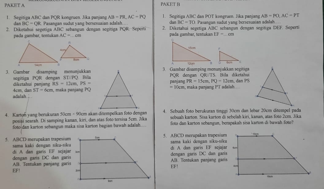 PAKET A PAKET B
1. Segitiga ABC dan PQR kongruen. Jika panjang AB=PR,AC=PQ 1. Segitiga ABC dan POT kongruen. Jika panjang AB=PO,AC=PT
dan BC=TO
dan BC=QR Pasangan sudut yang bersesuaian adalah... . Pasangan sudut yang bersesuaian adalah...
2. Diketahui segetiga ABC sebangun dengan segitiga PQR. Seperti 2. Diketahui segetiga ABC sebangun dengan segitiga DEF. Seperti
pada gambar, tentukan AC=...cm pada gambar, tentukan EF=...cm

3. Gambar disamping menunjukkan3. Gambar disamping menunjukkan segitiga
segitiga PQR dengan ST//PQ. BilaPQR dengan QR//TS. Bila diketahui
diketahui panjang RS=12cm,PS= panjang PR=15cm,PQ=12cm , dan PS
=10cm
4cm, dan ST=6cm , maka panjang PQ, maka panjang PT adalah...
adalah. ...
4. Karton yang berukuran 50cm* 90cm akan ditempelkan foto dengan 4. Sebuah foto berukuran tinggi 30cm dan lebar 20cm ditempel pada
posiși searah. Di samping kanan, kiri, dan atas foto tersisa 5cm. Jika sebuah karton. Sisa karton di sebelah kiri, kanan, atas foto 2cm. Jika
foto dan karton sebangun maka sisa karton bagian bawah adalah…. foto dan karton sebangun, berapakah sisa karton di bawah foto?
5. ABCD merupakan trapesium5. ABCD merupakan trapesium
sama kaki dengan siku-sikusama kaki dengan siku-siku
di A dan garis EF sejajardi A dan garis EF sejajar
dengan garis DC dan garis
dengan garis DC dan garisAB. Tentukan panjang garis
AB. Tentukan panjang garisEF!
EF!