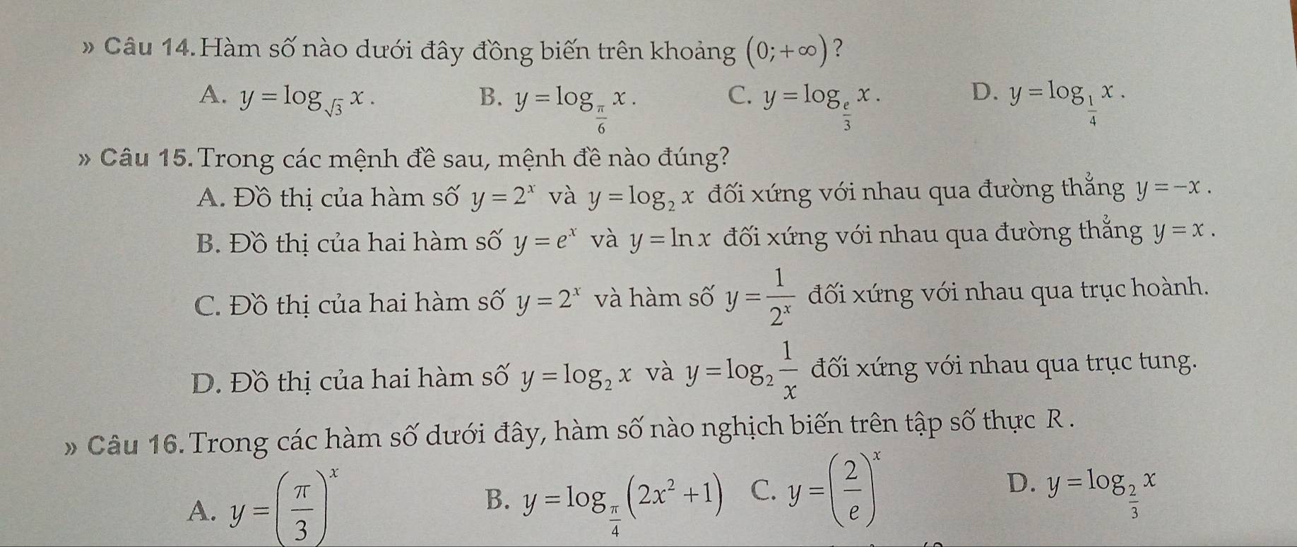 #Câu 14.Hàm số nào dưới đây đồng biến trên khoảng (0;+∈fty ) ?
A. y=log _sqrt(3)x. B. y=log _ π /6 x. y=log _ 1/4 x.
C. y=log _ e/3 x. 
D.
* Câu 15. Trong các mệnh đề sau, mệnh đề nào đúng?
A. Đồ thị của hàm số y=2^x và y=log _2x đối xứng với nhau qua đường thắng y=-x.
B. Đồ thị của hai hàm số y=e^x và y=ln x đối xứng với nhau qua đường thắng y=x.
C. Đồ thị của hai hàm số y=2^x và hàm số y= 1/2^x  đối xứng với nhau qua trục hoành.
Đ. Đồ thị của hai hàm số y=log _2x và y=log _2 1/x  đối xứng với nhau qua trục tung.
# Câu 16. Trong các hàm số dưới đây, hàm số nào nghịch biến trên tập số thực R.
A. y=( π /3 )^x y=log _ π /4 (2x^2+1) C. y=( 2/e )^x y=log _ 2/3 x
B.
D.