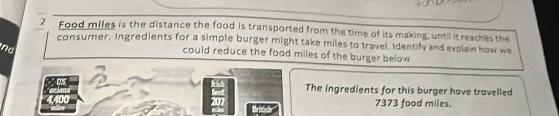 Food miles is the distance the food is transported from the time of its making, until it reaches the 
consumer. Ingredients for a simple burger might take miles to travel. Identify and explain how we 
nd 
could reduce the food miles of the burger below 
U 
Irish The ingredients for this burger have travelled 
beef
4,400 7373 food miles.
207
British