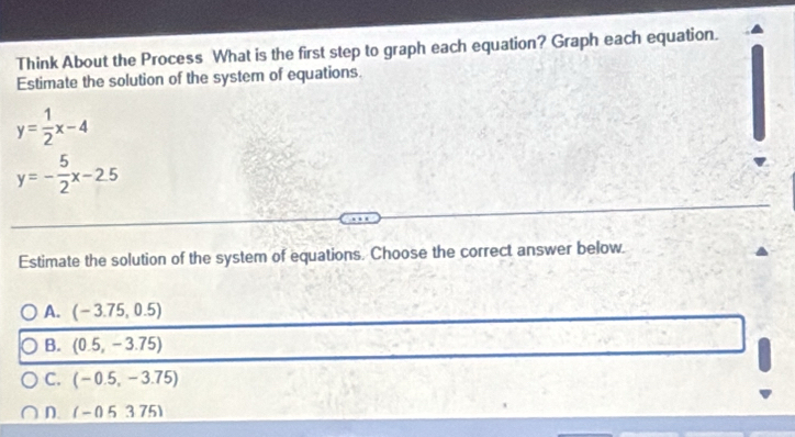 Think About the Process What is the first step to graph each equation? Graph each equation.
Estimate the solution of the system of equations.
y= 1/2 x-4
y=- 5/2 x-2.5
Estimate the solution of the system of equations. Choose the correct answer below.
A. (-3.75,0.5)
B. (0.5,-3.75)
C. (-0.5,-3.75)
n (-0.5375)