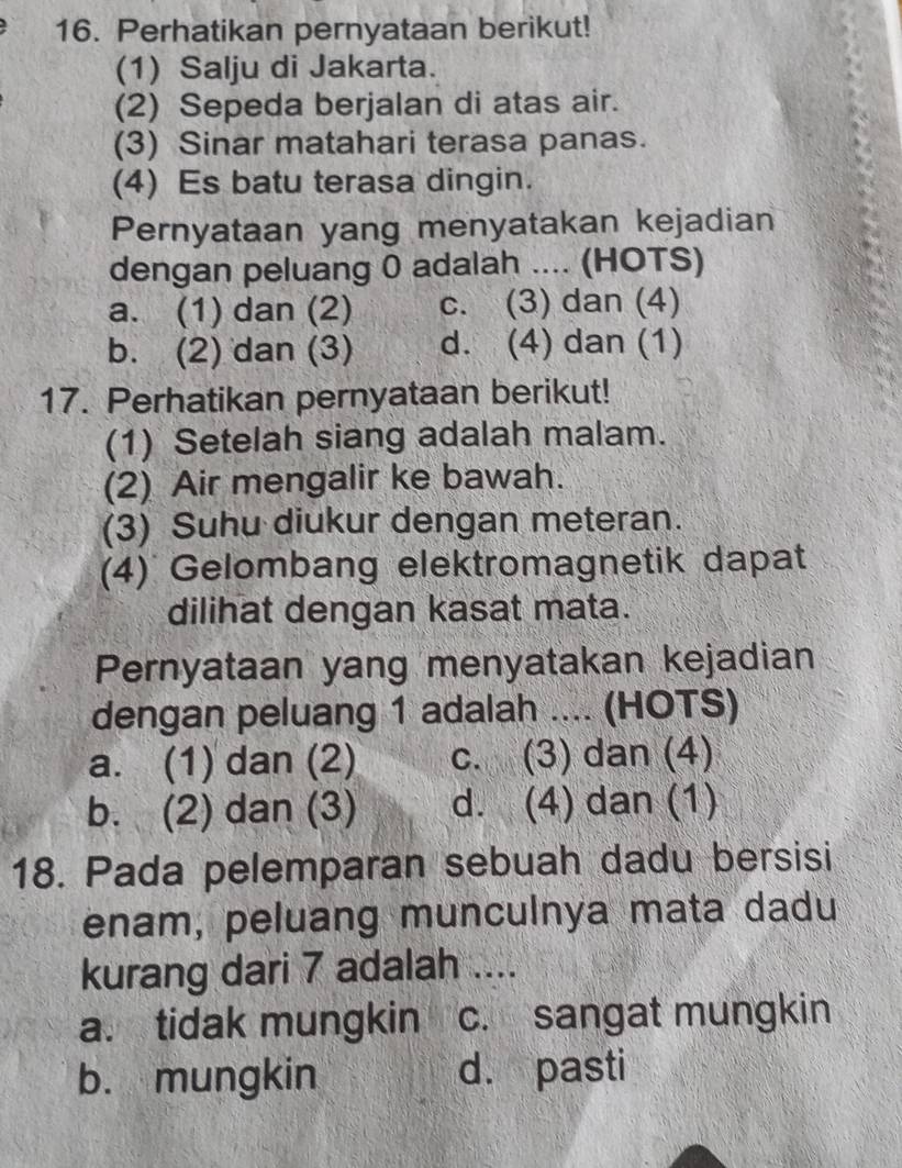 Perhatikan pernyataan berikut!
(1) Salju di Jakarta.
(2) Sepeda berjalan di atas air.
(3) Sinar matahari terasa panas.
(4) Es batu terasa dingin.
Pernyataan yang menyatakan kejadian
dengan peluang 0 adalah .... (HOTS)
a. (1) dan (2) c. (3) dan (4)
b. (2) dan (3) d. (4) dan (1)
17. Perhatikan pernyataan berikut!
(1) Setelah siang adalah malam.
(2) Air mengalir ke bawah.
(3) Suhu diukur dengan meteran.
(4) Gelombang elektromagnetik dapat
dilihat dengan kasat mata.
Pernyataan yang menyatakan kejadian
dengan peluang 1 adalah .... (HOTS)
a. (1) dan (2) c. (3) dan (4)
b. (2) dan (3) d. (4) dan (1)
18. Pada pelemparan sebuah dadu bersisi
enam, peluang munculnya mata dadu
kurang dari 7 adalah ....
a. tidak mungkin c. sangat mungkin
b. mungkin d. pasti