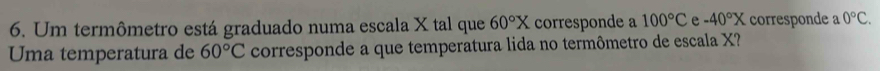 Um termômetro está graduado numa escala X tal que 60°X corresponde a 100°C e -40°X corresponde a 0°C. 
Uma temperatura de 60°C corresponde a que temperatura lida no termômetro de escala X?