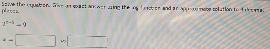 Solve the equation. Give an exact answer using the log function and an approximate solution to 4 decimal 
places.
2^(x-5)=9
x=□ approx □