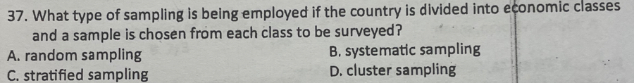 What type of sampling is being employed if the country is divided into economic classes
and a sample is chosen from each class to be surveyed?
A. random sampling B. systematic sampling
C. stratified sampling D. cluster sampling