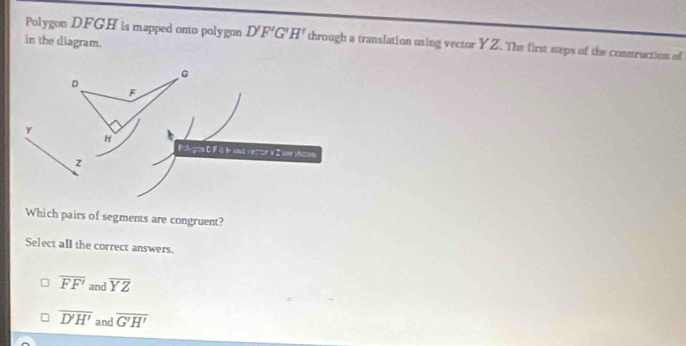 Polygon DFGH is mapped onto polygon D'F'G'H' through a translation using vector YZ. The first steps of the construction of
in the diagram.
Which pairs of segments are congruent?
Select all the correct answers.
overline FF' and overline YZ
overline D'H' and overline G'H'