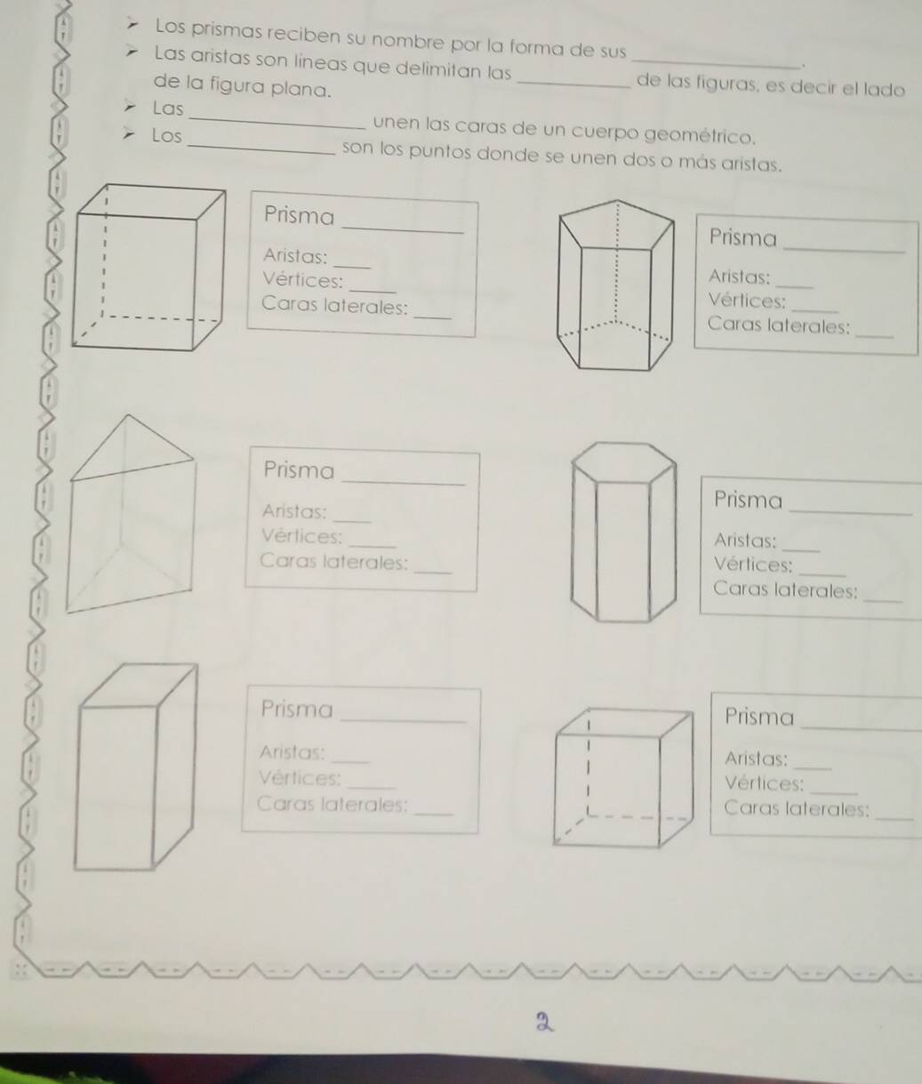 Los prismas reciben su nombre por la forma de sus 
、 
Las aristas son líneas que delimitan las __de las figuras, es decir el lado 
de la figura plana. 
Las_ unen las caras de un cuerpo geométrico. 
Los _son los puntos donde se unen dos o más aristas. 
_ 
Prisma _Prisma 
Aristas: _Aristas: 
Vértices: _Vértices:_ 
_ 
Caras laterales:Caras laterales: 
Prisma 
_ 
Aristas:_ 
Prisma 
_ 
Vértices: _Aristas:_ 
_ 
Caras laterales:Vértices: 
Caras laterales: 
_ 
_ 
Prisma_ Prisma 
Aristas: _Aristas:_ 
Vértices:_Vértices:_ 
Caras laterales:Caras laterales:_