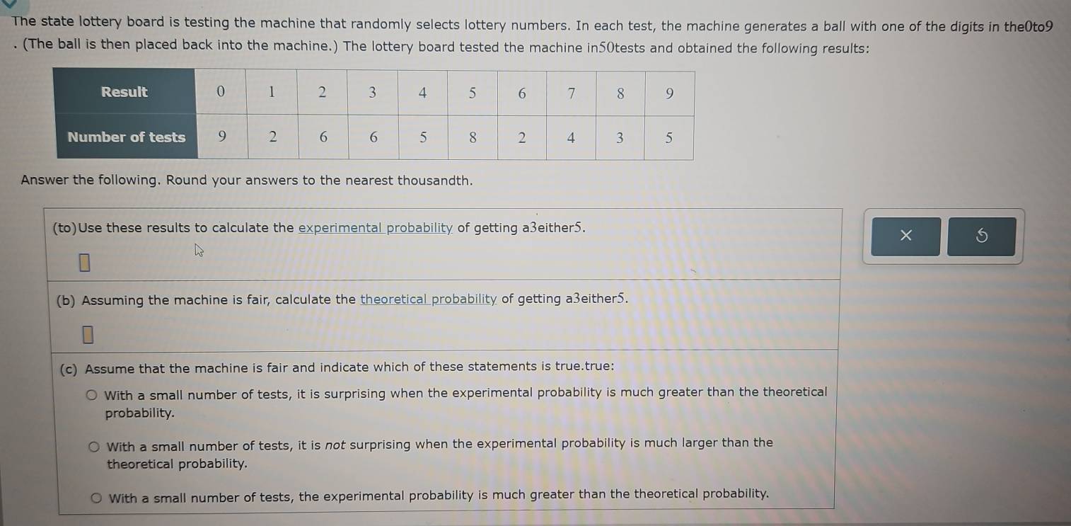 The state lottery board is testing the machine that randomly selects lottery numbers. In each test, the machine generates a ball with one of the digits in the0to9
. (The ball is then placed back into the machine.) The lottery board tested the machine in50tests and obtained the following results:
Answer the following. Round your answers to the nearest thousandth.
(to)Use these results to calculate the experimental probability of getting a3either5.
×
(b) Assuming the machine is fair, calculate the theoretical probability of getting a3either5.
(c) Assume that the machine is fair and indicate which of these statements is true.true:
With a small number of tests, it is surprising when the experimental probability is much greater than the theoretical
probability.
With a small number of tests, it is not surprising when the experimental probability is much larger than the
theoretical probability.
With a small number of tests, the experimental probability is much greater than the theoretical probability.