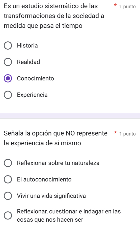 Es un estudio sistemático de las 1 punto
transformaciones de la sociedad a
medida que pasa el tiempo
Historia
Realidad
Conocimiento
Experiencia
Señala la opción que NO represente * 1 punto
la experiencia de si mismo
Reflexionar sobre tu naturaleza
El autoconocimiento
Vivir una vida significativa
Reflexionar, cuestionar e indagar en las
cosas que nos hacen ser