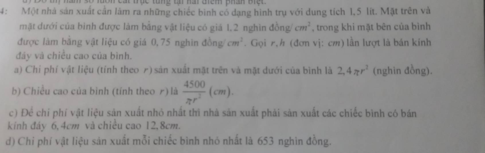 trục tung t nai điệm phân bi e 
4: Một nhà sản xuất cần làm ra những chiếc bình có dạng hình trụ với dung tích 1,5 lít. Mặt trên và 
mặt dưới của bình được làm bằng vật liệu có giá 1.2 nghìn 46 ng cm^2 , trong khi mặt bên của bình 
được làm bằng vật liệu có giá 0,75 nghìn dong/cm^2. Gọi r,h (đơn vị: cm) lần lượt là bán kính 
đáy và chiều cao của bình. 
a) Chi phí vật liệu (tính theo r) sản xuất mặt trên và mặt dưới của bình là 2,4π r^2 (nghìn đồng). 
b) Chiều cao của bình (tính theo r) là  4500/π r^2 (cm). 
c) Để chi phí vật liệu sản xuất nhỏ nhất thì nhà sản xuất phải sản xuất các chiếc bình có bán 
kính đáy 6,4cm và chiều cao 12, 8cm. 
d) Chi phí vật liệu sản xuất mỗi chiếc bình nhỏ nhất là 653 nghìn đồng.