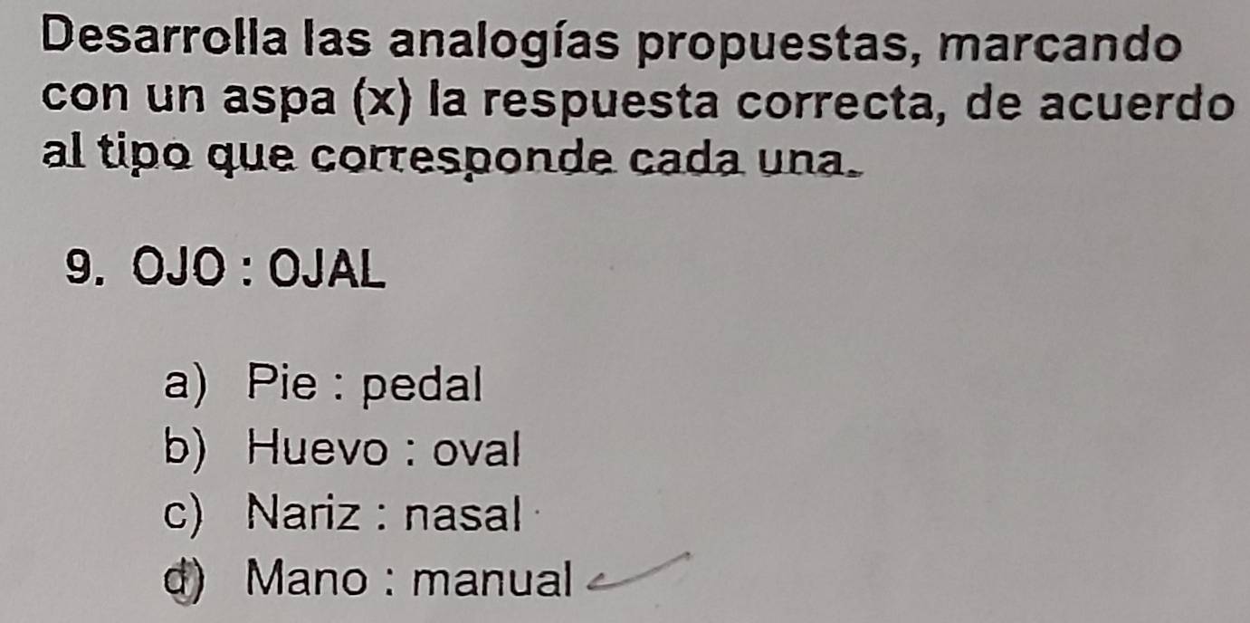 Desarrolla las analogías propuestas, marcando
con un aspa (x) la respuesta correcta, de acuerdo
al tipo que corresponde cada una.
9. OJO:OJAL
a) Pie : pedal
b) Huevo : oval
c) Nariz : nasal
d) Mano : manual