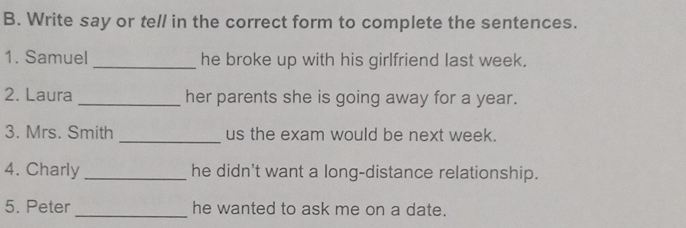 Write say or tell in the correct form to complete the sentences. 
1. Samuel _he broke up with his girlfriend last week. 
2. Laura _her parents she is going away for a year. 
3. Mrs. Smith _us the exam would be next week. 
4. Charly _he didn't want a long-distance relationship. 
5. Peter _he wanted to ask me on a date.