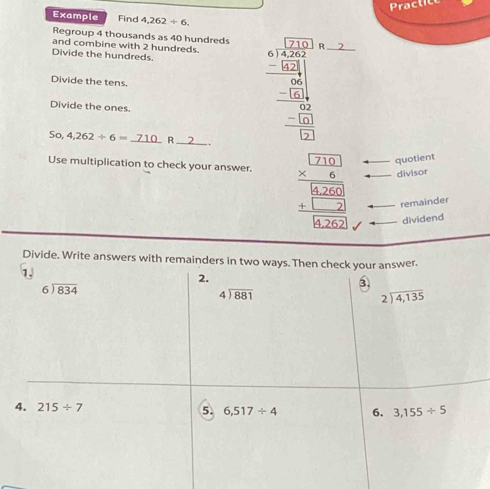 Prac t
Example Find 4,262/ 6.
Regroup 4 thousands as 40 hundreds
and combine with 2 hundreds.
Divide the hundreds.
Divide the tens.
Divide the ones.
So, 4,262/ 6=_ 710 R 2 ..
Use multiplication to check your answer.
beginarrayr □ □  * 6 hline 6260 hline □ □ _ frac beginarrayr 626262endarray 
quotient
divisor
remainder
dividend
Divide. Write answers with remainders in two