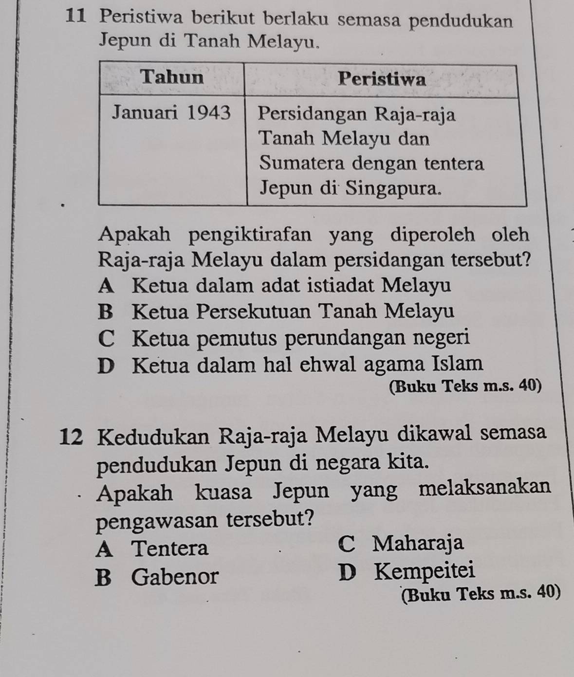 Peristiwa berikut berlaku semasa pendudukan
Jepun di Tanah Melayu.
Apakah pengiktirafan yang diperoleh oleh
Raja-raja Melayu dalam persidangan tersebut?
A Ketua dalam adat istiadat Melayu
B Ketua Persekutuan Tanah Melayu
C Ketua pemutus perundangan negeri
D Ketua dalam hal ehwal agama Islam
(Buku Teks m.s. 40)
12 Kedudukan Raja-raja Melayu dikawal semasa
pendudukan Jepun di negara kita.
Apakah kuasa Jepun yang melaksanakan
pengawasan tersebut?
A Tentera C Maharaja
B Gabenor D Kempeitei
(Buku Teks m.s. 40)