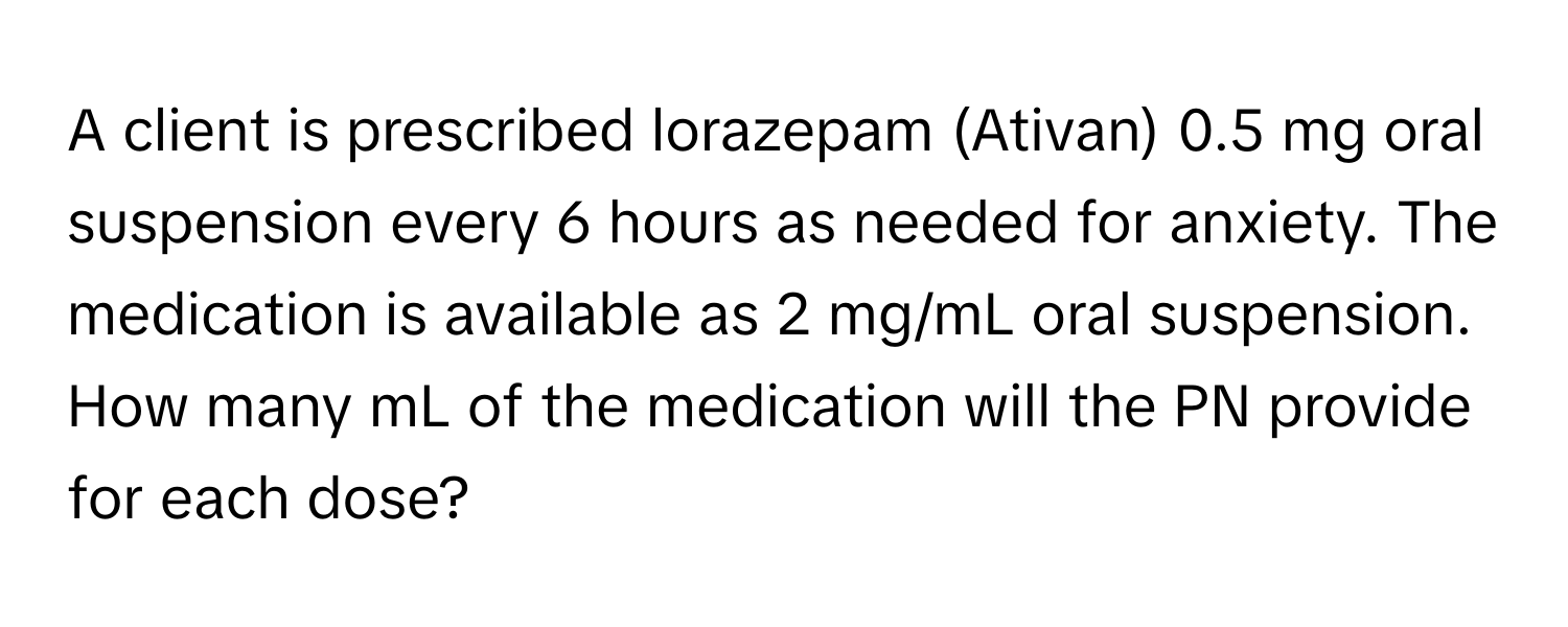 A client is prescribed lorazepam (Ativan) 0.5 mg oral suspension every 6 hours as needed for anxiety. The medication is available as 2 mg/mL oral suspension. How many mL of the medication will the PN provide for each dose?