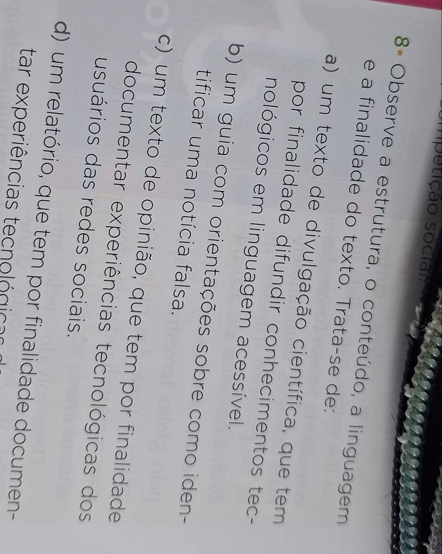 mpetição socian
8ª Observe a estrutura, o conteúdo, a linguagem
e a finalidade do texto. Trata-se de:
a) um texto de divulgação científica, que tem
por finalidade difundir conhecimentos tec-
nológicos em linguagem acessível.
b) um guia com orientações sobre como iden-
tificar uma notícia falsa.
c) um texto de opinião, que tem por finalidade
documentar experiências tecnológicas dos
usuários das redes sociais.
d) um relatório, que tem por finalidade documen-
tar experiências tecnológic o