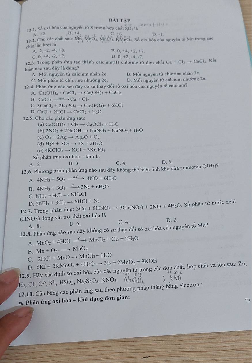 bài tập
x· 1=(-1):1=
12.1. Số oxi hóa của nguyên tử S trong hợp chất SO_2 là
A. +2. 3.+4 C. +6 D. -1.
12. 2 .   ho các chất sau :  M  . _1O_2. MnCl₂, KMnO₄. Số oix hóa của nguyên tổ Mn trong các
chất lần lượt là
A. 2, -2, -4, +8. B. 0, +4, +2, +7.
C. 0, +4, -2, +7. D. 0, +2, -4, -7.
12.3. Trong phản ứng tạo thành calcium(II) chloride từ đơn chất Ca+Cl_2to CaCl_2 Kết
luận nào sau đây là đúng?
A. Mỗi nguyên tử calcium nhận 2e. B. Mỗi nguyên tử chlorine nhận 2e.
C. Mỗi phân tử chlorine nhường 2e. D. Mỗi nguyên tử calcium nhường 2e.
12.4. Phản ứng nào sau đây có sự thay đổi số oxi hóa của nguyên tố calcium?
A. Ca(OH)_2+CuCl_2to Cu(OH)_2+CaCl_2
B. CaCl_2to Ca+Cl_2
C. 3CaCl_2+2K_3PO_4to Ca_3(PO_4)_2+6KCl
D. CaO+2HClto CaCl_2+H_2O
12.5. Cho các phản ứng sau:
(a) Ca(OH)_2+Cl_2to CaOCl_2+H_2O
(b) 2NO_2+2NaOHto NaNO_3+NaNO_2+H_2O
(c) O_3+2Agto Ag_2O+O_2
(d) H_2S+SO_2to 3S+2H_2O
(e) 4KClO_3to KCl+3KClO_4
Số phản ứng oxi hóa - khử là
A. 2. B. 3. C. 4. D. 5.
12.6. Phương trình phản ứng nào sau đây không thể hiện tính khử của ammonia (NH₃)?
A. 4NH_3+5O_2xrightarrow (xt_2)°4NO+6H_2O
B. 4NH_3+3O_2to 2N_2+6H_2O
C. NH_3+HClto NH_4Cl
D. 2NH_3+3Cl_2to 6HCl+N_2
12.7. Trong phản ứng: 3Cu+8HNO_3to 3Cu(NO_3)+2NO+4H_2O Số  phân tử nitric acid
(HNO3) đóng vai trò chất oxi hóa là
A. 8. B. 6.
C. 4. D. 2.
12.8. Phản ứng nào sau đây không có sự thay đổi số oxi hóa của nguyên tố Mn?
A. MnO_2+4HClto Mn^(· +C)MnCl_2+Cl_2+2H_2O
B. Mn+O_2to MnO_2
C. 2HCl+MnOto MnCl_2+H_2O
D. 6KI+2KMnO_4+4H_2Oto 3I_2+2MnO_2+8KOH
12.9. Hãy xác định số oxi hóa của các nguyện tử trong các đợn chất, hợp chất và ion sau: Zn,
H_2,Cl^-,O^(2-),S^(2-),HSO_4^(-,Na_2)S_2O_3,KNO_3.
12.10. Cân bằng các phản ứng sau theo phương pháp thăng bằng electron :
Phản ứng oxi hóa - khử dạng đơn giản:
73