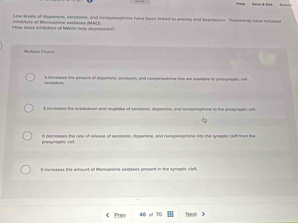 Saved Heip Save & Exit Submi
Low levels of dopamine, serotonin, and noriepinephrine have been linked to anxiety and depression. Treatments have included
inhibitors of Monoamine oxidases (MAO).
How does inhibition of MAOs help depression?
Multiple Choice
It increases the amount of dopamine, serotonin, and norepinephrine that are available to postsynaptic cell
receptors.
It increases the breakdown and reuptake of serotonin, dopamine, and norepinephrine to the presynaptic cell.
It decreases the rate of release of serotonin, dopamine, and noriepinephrine into the synaptic cleft from the
presynaptic cell.
It increases the amount of Monoamine oxidases present in the synaptic cleft.
Prev 46 of 70 Next