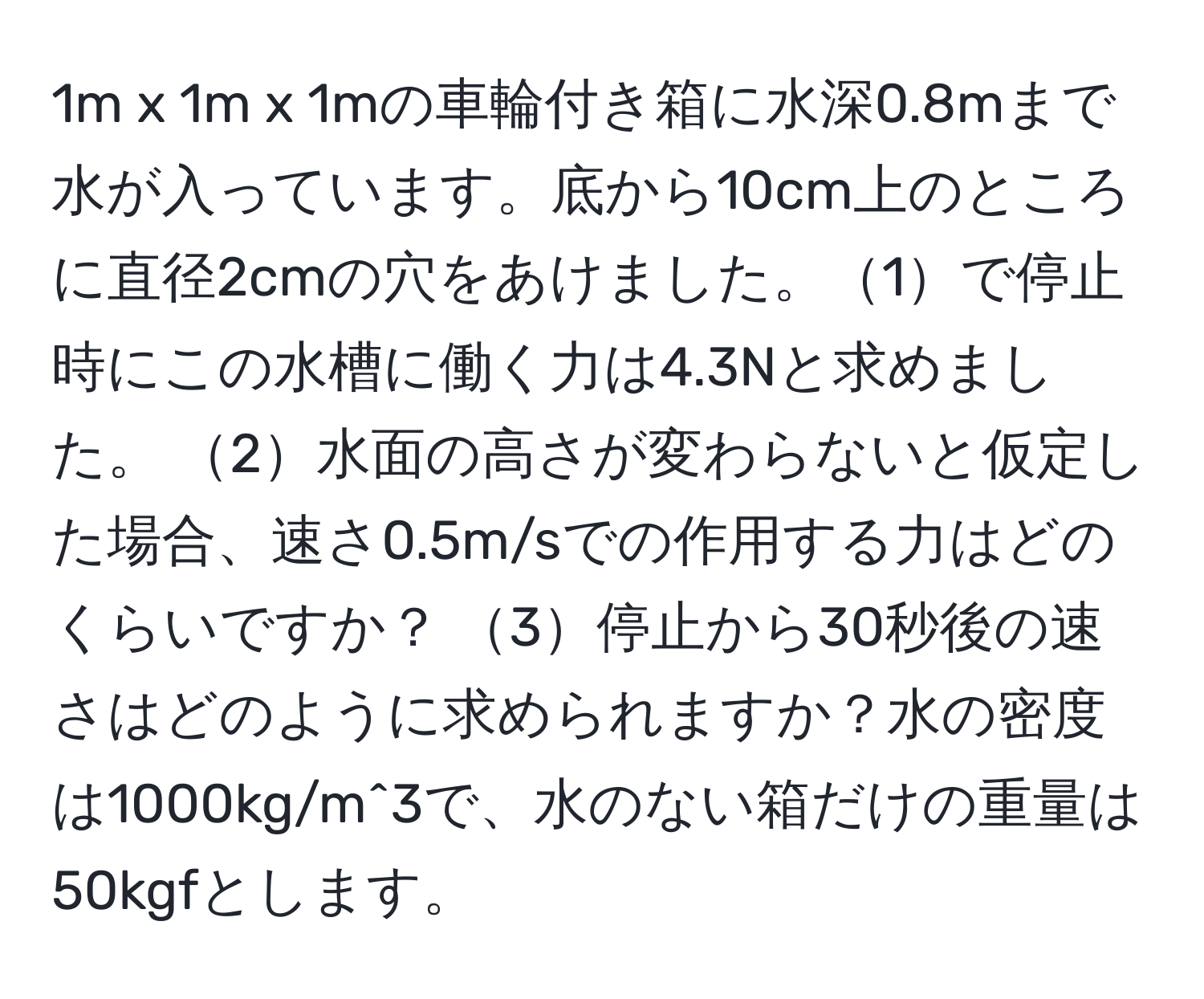 1m x 1m x 1mの車輪付き箱に水深0.8mまで水が入っています。底から10cm上のところに直径2cmの穴をあけました。1で停止時にこの水槽に働く力は4.3Nと求めました。 2水面の高さが変わらないと仮定した場合、速さ0.5m/sでの作用する力はどのくらいですか？ 3停止から30秒後の速さはどのように求められますか？水の密度は1000kg/m^3で、水のない箱だけの重量は50kgfとします。