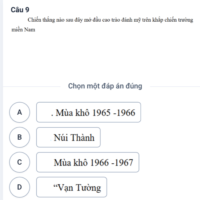 Chiến thắng nào sau đây mở đầu cao trào đánh mỹ trên khắp chiến trường
miền Nam
Chọn một đáp án đúng
A . Mùa khô 1965 -1966
B Núi Thành
C Mùa khô 1966 -1967
D 'Vạn Tường