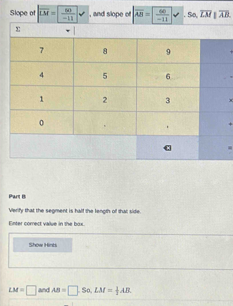Slope of |overline LM= 60/-11 | , and slope of overline AB= 60/-11 . So, overline LM||overline AB. 

× 
+ 
= 
Part B 
Verify that the segment is half the length of that side. 
Enter correct value in the box. 
Show Hints
LM=□ and AB=□. So, LM= 1/2 AB.