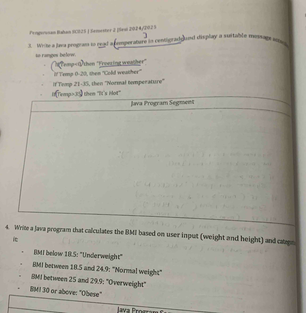 Pengurusan Bahan SC025 | Semester 2 |Sesi 2024/2025 
3. Write a Java program to read a cemperature in centigrade and display a suitable message accom 
to ranges below. 
(MTemp<0)then "Freezing weather” 
If Temp 0-20, then “'Cold weather” 
If Temp 21-35, then “'Normal temperature”' 
IfTemp 35 then ''It`s Hot” 
Java Program Segment 
4. Write a Java program that calculates the BMI based on user input (weight and height) and categon 
it: 
BMI below 18.5 : "Underweight" 
BMI between 18.5 and 24.9 : "Normal weight" 
BMI between 25 and 29.9 : ''Overweight'' 
BMI 30 or above: "Obese" 
Iava Program